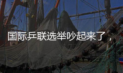 国际乒联选举吵起来了，新任主席诞生，多人当场抗议