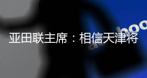 亚田联主席：相信天津将为亚洲室内田径赛事树立新标杆
