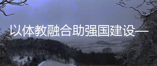 以体教融合助强国建设——体育教育频成两会热词