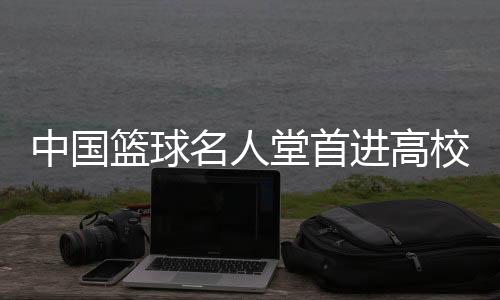 中国篮球名人堂首进高校 九位篮球人获入堂荣誉