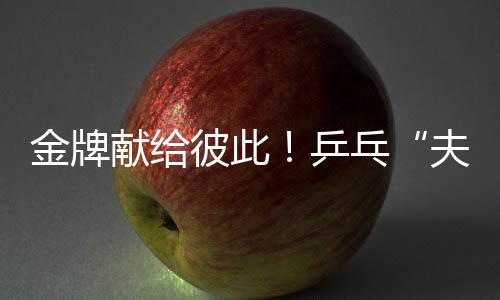 金牌献给彼此！乒乓“夫妻档”残特奥会夺冠 演绎“最美默契”