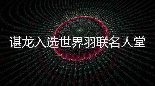 谌龙入选世界羽联名人堂 国羽收获多项年度最佳