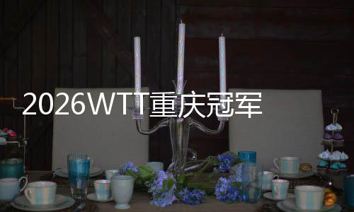 2026WTT重庆冠军赛明日开战,百利好带您直击赛场精彩!